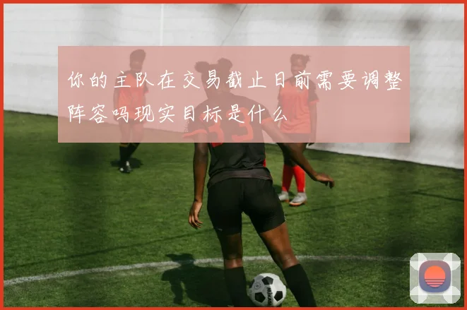 你的主队在交易截止日前需要调整阵容吗现实目标是什么