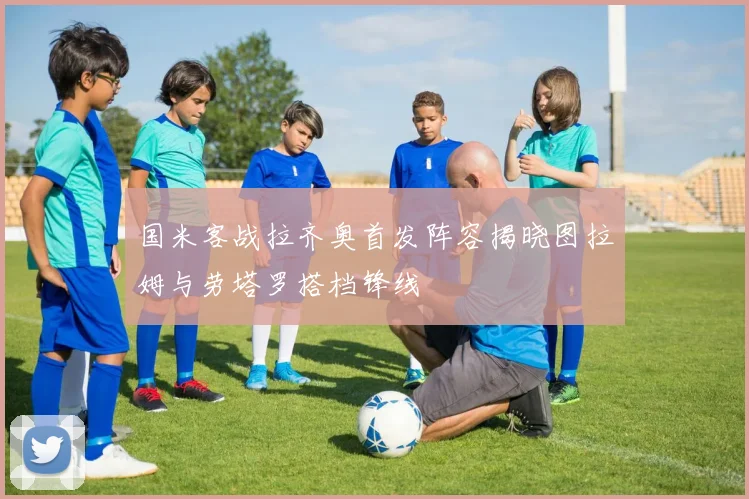 国米客战拉齐奥首发阵容揭晓图拉姆与劳塔罗搭档锋线