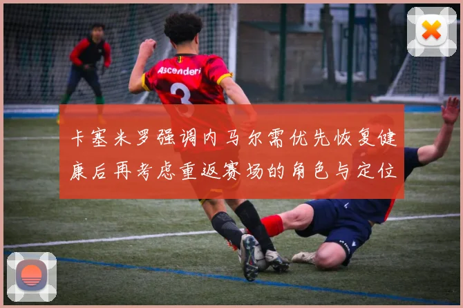 卡塞米罗强调内马尔需优先恢复健康后再考虑重返赛场的角色与定位