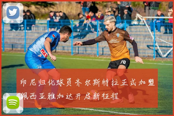 印尼归化球员齐尔斯特拉正式加盟佩西亚雅加达开启新征程