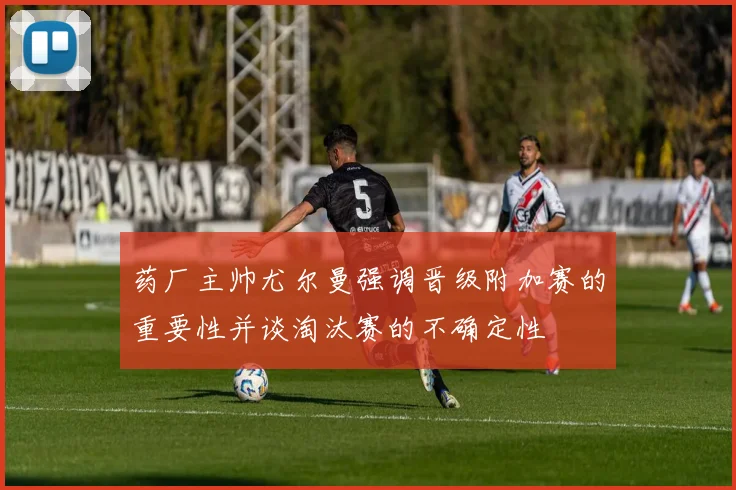药厂主帅尤尔曼强调晋级附加赛的重要性并谈淘汰赛的不确定性