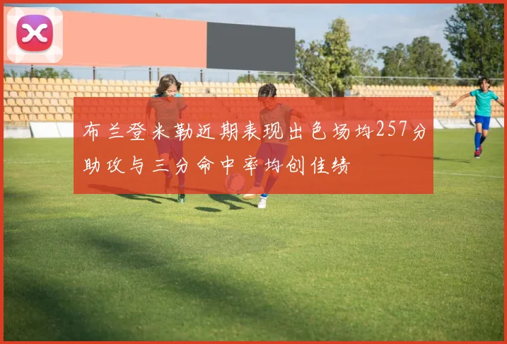 布兰登米勒近期表现出色场均257分助攻与三分命中率均创佳绩