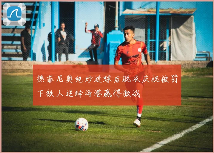 热菲尼奥绝妙进球后脱衣庆祝被罚下铁人逆转海港赢得激战