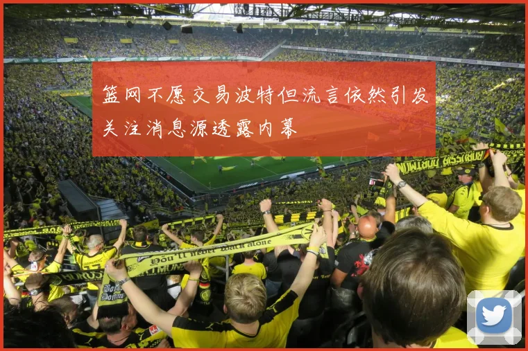 篮网不愿交易波特但流言依然引发关注消息源透露内幕