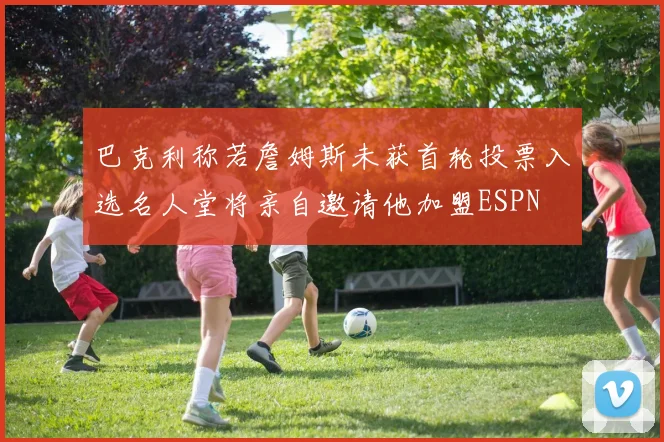 巴克利称若詹姆斯未获首轮投票入选名人堂将亲自邀请他加盟ESPN