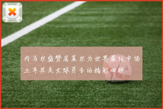 内马尔盛赞居莱尔为世界最佳中场土耳其美女球员专访精彩回顾