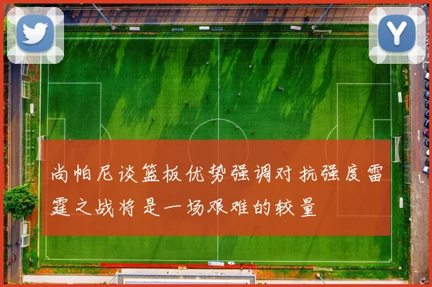 尚帕尼谈篮板优势强调对抗强度雷霆之战将是一场艰难的较量