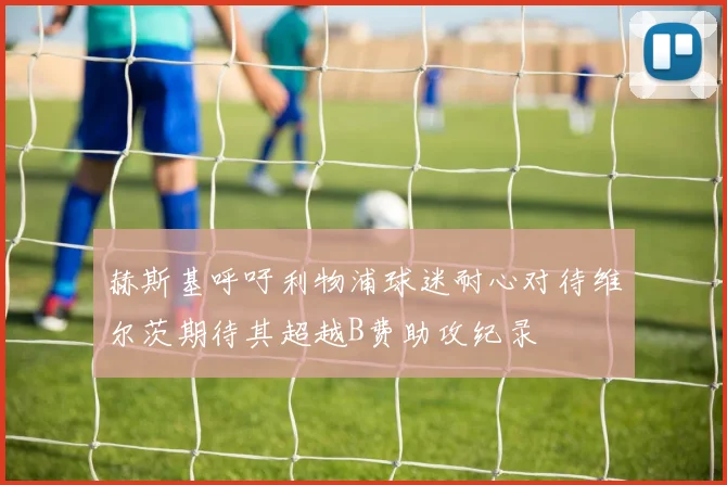 赫斯基呼吁利物浦球迷耐心对待维尔茨期待其超越B费助攻纪录