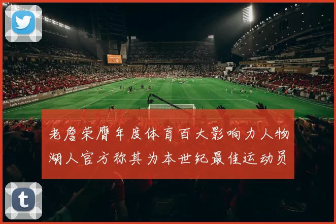 老詹荣膺年度体育百大影响力人物湖人官方称其为本世纪最佳运动员