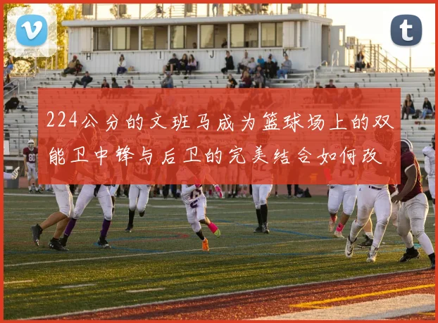 224公分的文班马成为篮球场上的双能卫中锋与后卫的完美结合如何改变比赛格局