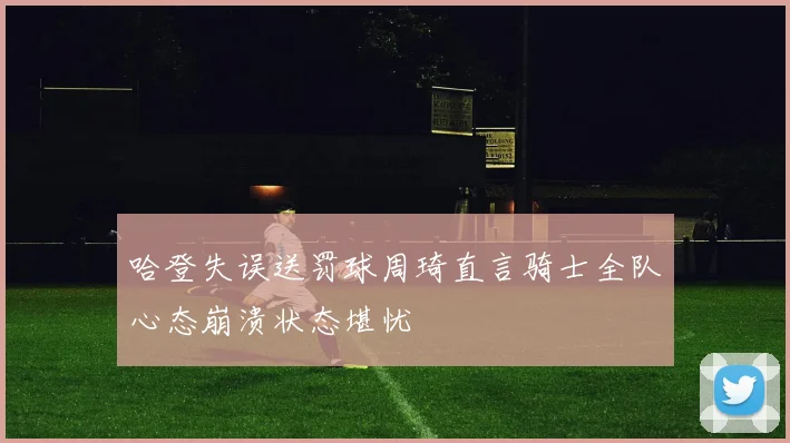 哈登失误送罚球周琦直言骑士全队心态崩溃状态堪忧