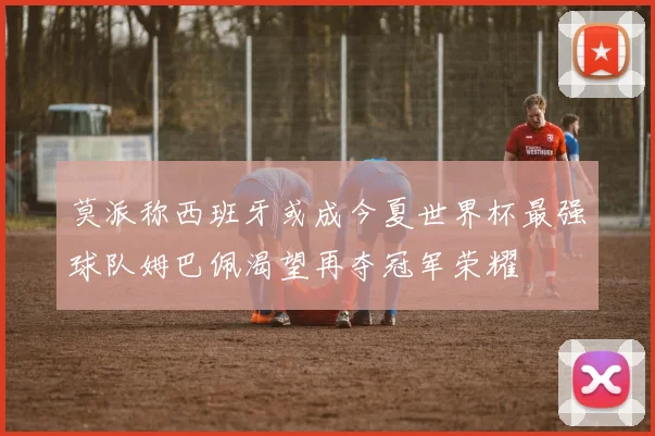 莫派称西班牙或成今夏世界杯最强球队姆巴佩渴望再夺冠军荣耀