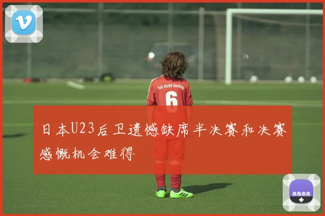 日本U23后卫遗憾缺席半决赛和决赛感慨机会难得