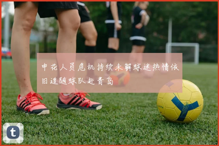 申花人员危机持续未解球迷热情依旧追随球队赴青岛