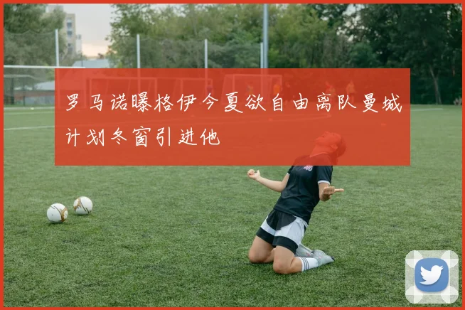 罗马诺曝格伊今夏欲自由离队曼城计划冬窗引进他