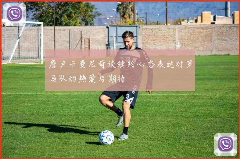 詹卢卡曼尼奇谈续约心态表达对罗马队的热爱与期待