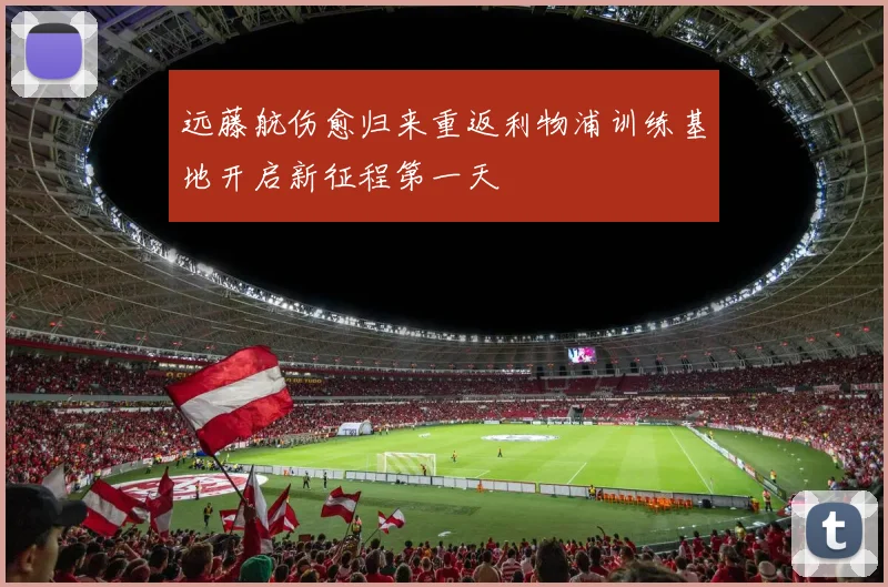 远藤航伤愈归来重返利物浦训练基地开启新征程第一天