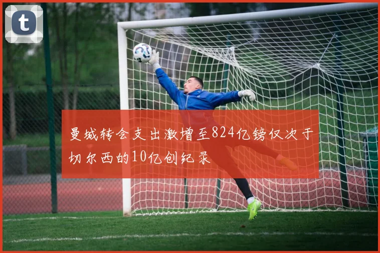 曼城转会支出激增至824亿镑仅次于切尔西的10亿创纪录