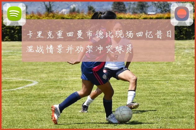 卡里克重回曼市德比现场回忆昔日混战情景并劝架冲突球员