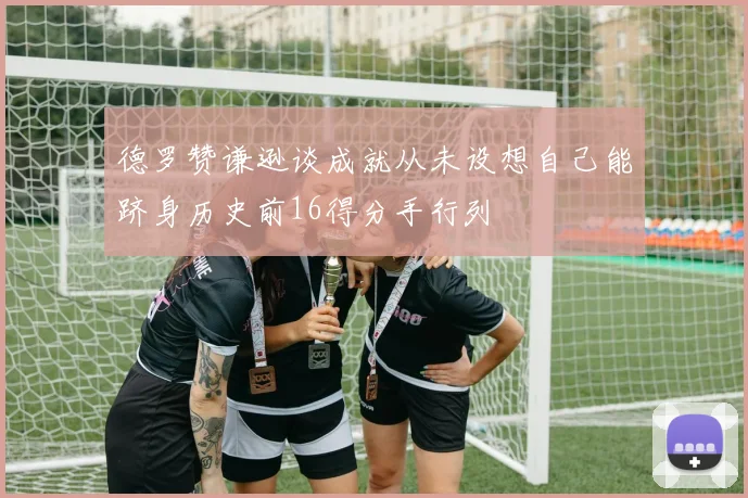 德罗赞谦逊谈成就从未设想自己能跻身历史前16得分手行列