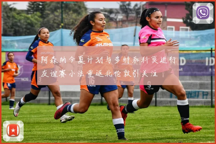 阿森纳今夏计划与多特和科莫进行友谊赛小法重返北伦敦引关注