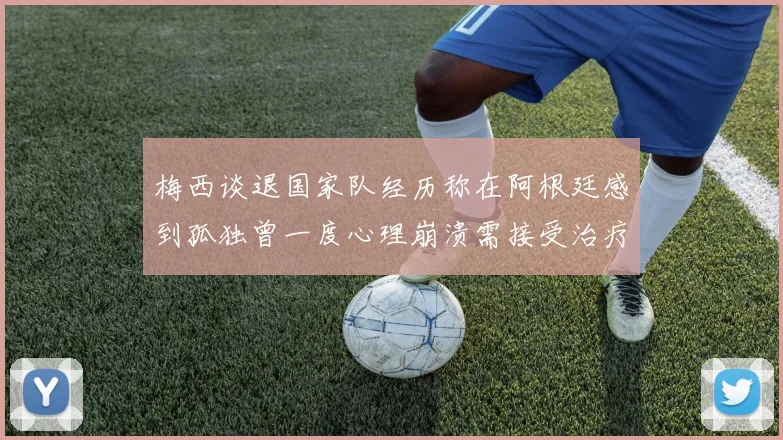 梅西谈退国家队经历称在阿根廷感到孤独曾一度心理崩溃需接受治疗