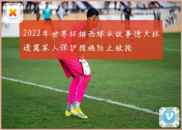 2022年世界杯梅西球衣故事德夫林透露家人保护措施防止被抢