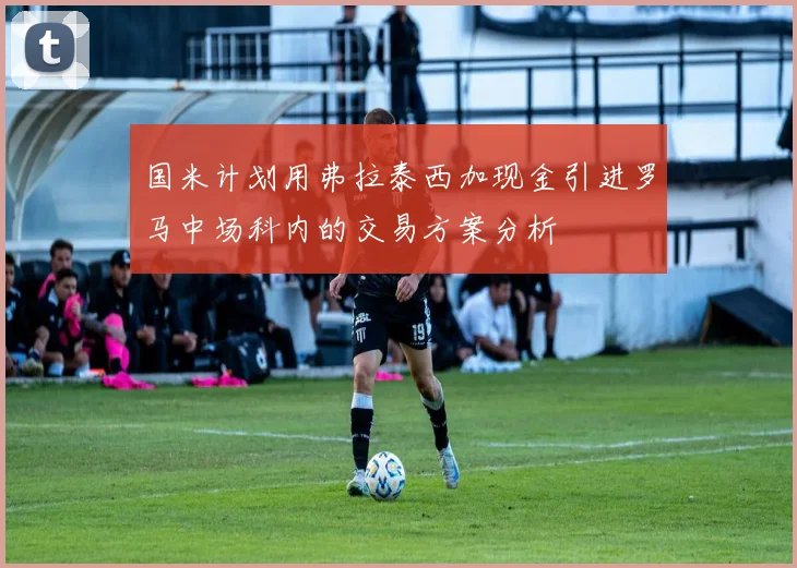 国米计划用弗拉泰西加现金引进罗马中场科内的交易方案分析
