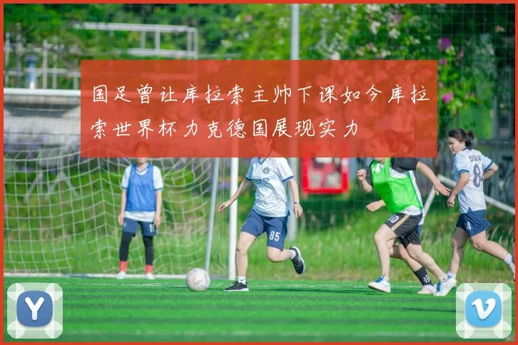 国足曾让库拉索主帅下课如今库拉索世界杯力克德国展现实力
