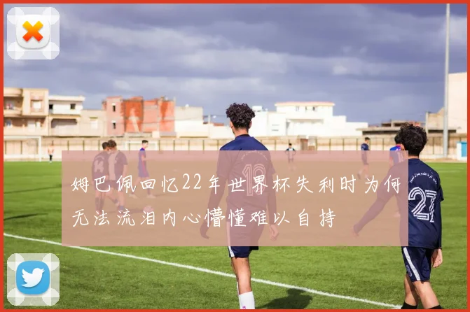 姆巴佩回忆22年世界杯失利时为何无法流泪内心懵懂难以自持