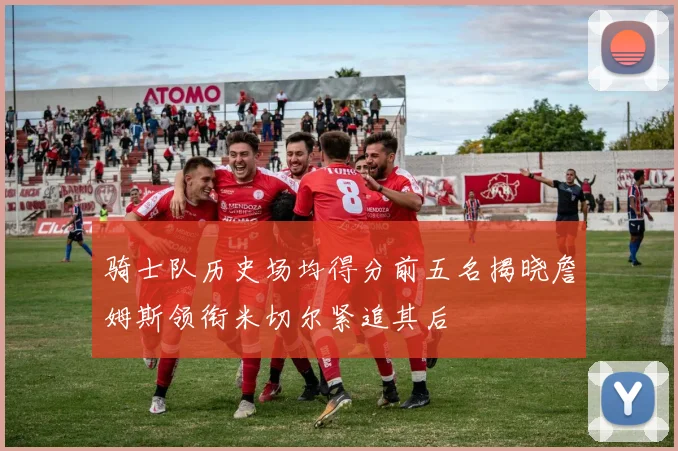 骑士队历史场均得分前五名揭晓詹姆斯领衔米切尔紧追其后